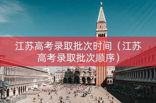 江苏高考录取批次时间（江苏高考录取批次顺序）