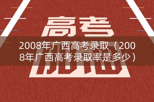 2008年广西高考录取（2008年广西高考录取率是多少）