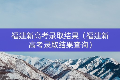 福建新高考录取结果（福建新高考录取结果查询）