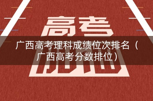 广西高考理科成绩位次排名（广西高考分数排位）