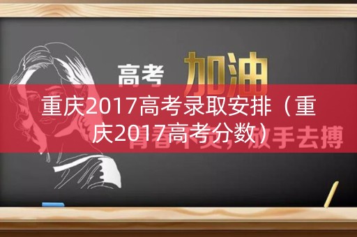 重庆2017高考录取安排（重庆2017高考分数）