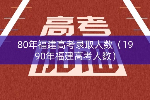 80年福建高考录取人数（1990年福建高考人数）