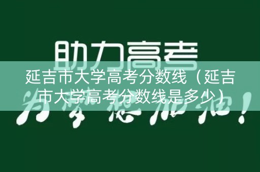 延吉市大学高考分数线（延吉市大学高考分数线是多少）