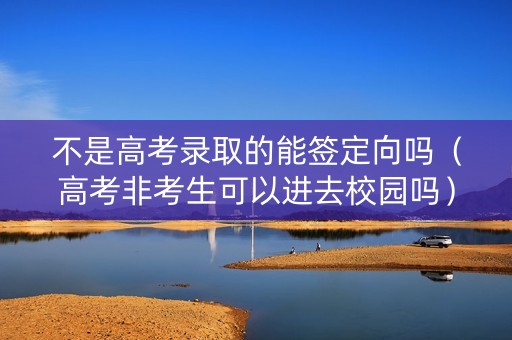 不是高考录取的能签定向吗（高考非考生可以进去校园吗）