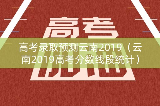 高考录取预测云南2019（云南2019高考分数线段统计）