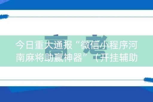 今日重大通报“微信小程序河南麻将助赢神器”（开挂辅助插件)
