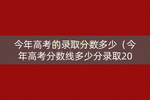 今年高考的录取分数多少（今年高考分数线多少分录取2021）