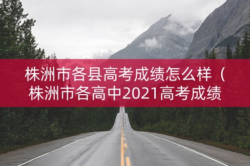 株洲市各县高考成绩怎么样（株洲市各高中2021高考成绩）