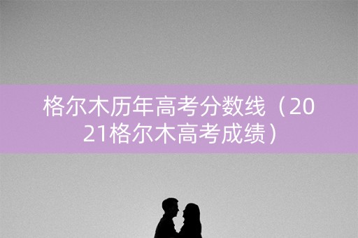 格尔木历年高考分数线（2021格尔木高考成绩）