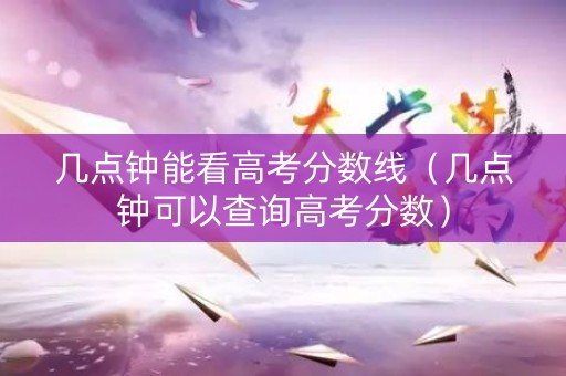 几点钟能看高考分数线（几点钟可以查询高考分数）