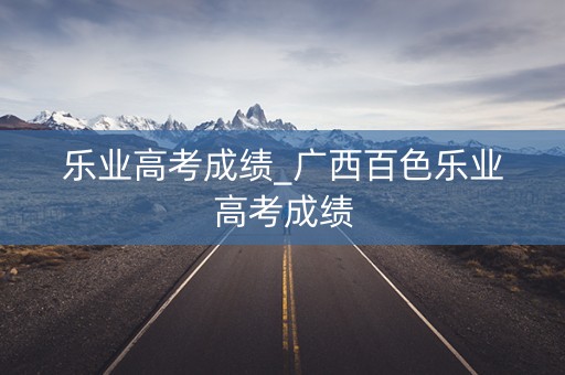 乐业高考成绩_广西百色乐业高考成绩 乐业高考成绩_广西百色乐业高考成绩