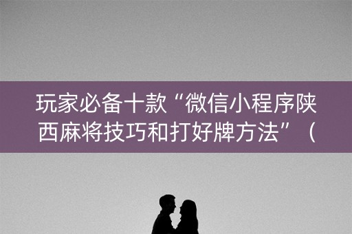 玩家必备十款“微信小程序陕西麻将技巧和打好牌方法”（怎么让系统给你发好牌)