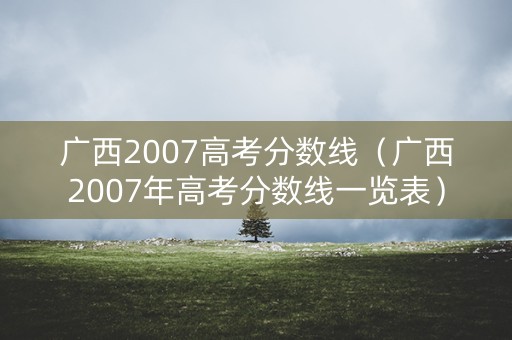 广西2007高考分数线（广西2007年高考分数线一览表）