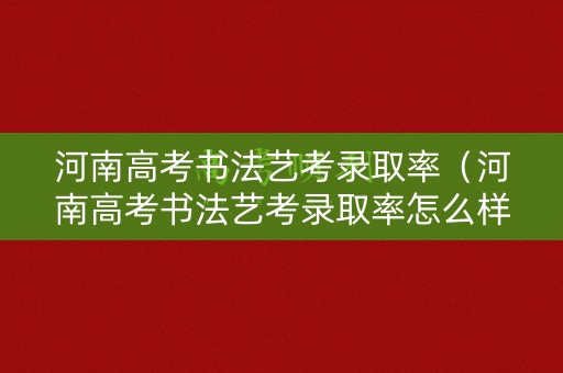 河南高考书法艺考录取率（河南高考书法艺考录取率怎么样）