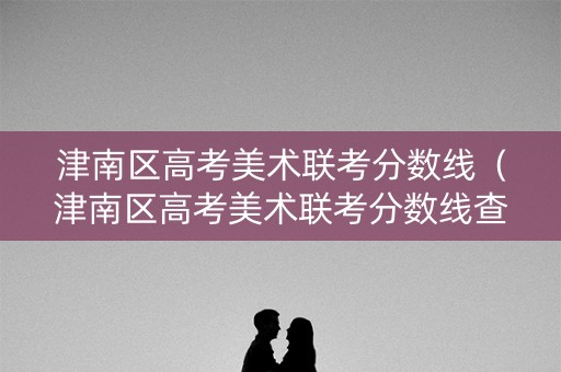 津南区高考美术联考分数线（津南区高考美术联考分数线查询）