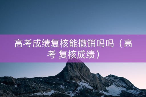 高考成绩复核能撤销吗吗（高考 复核成绩）