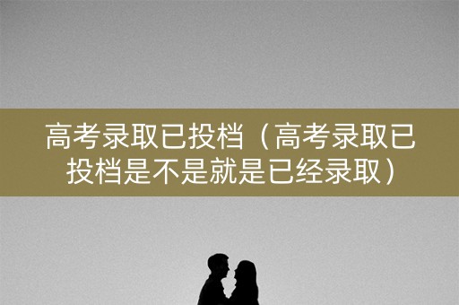 高考录取已投档（高考录取已投档是不是就是已经录取）