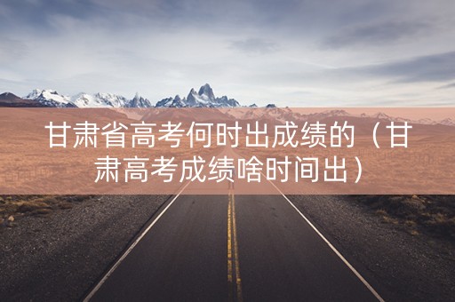 甘肃省高考何时出成绩的（甘肃高考成绩啥时间出）