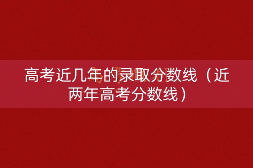 高考近几年的录取分数线（近两年高考分数线）