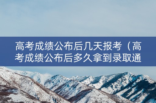 高考成绩公布后几天报考（高考成绩公布后多久拿到录取通知书）