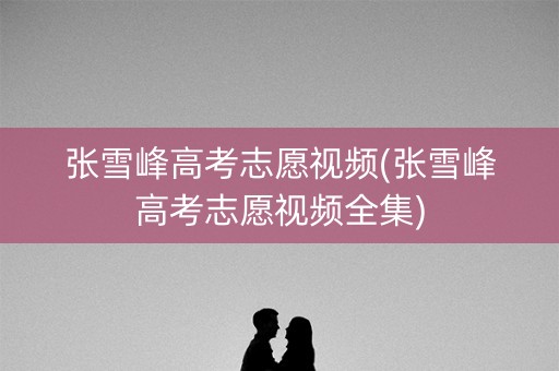张雪峰高考志愿视频(张雪峰高考志愿视频全集)