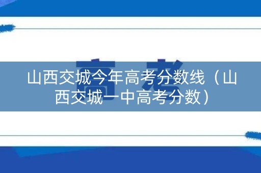 山西交城今年高考分数线（山西交城一中高考分数）