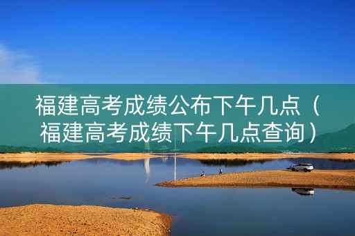 福建高考成绩公布下午几点（福建高考成绩下午几点查询）