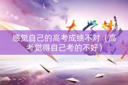 感觉自己的高考成绩不对（高考觉得自己考的不好）