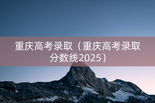 重庆高考录取（重庆高考录取分数线2025）