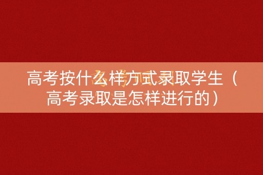 高考按什么样方式录取学生（高考录取是怎样进行的）