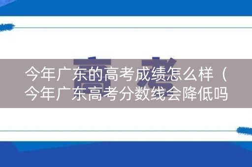 今年广东的高考成绩怎么样（今年广东高考分数线会降低吗?）