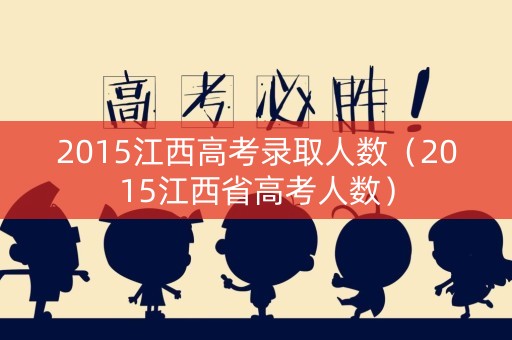 2015江西高考录取人数（2015江西省高考人数）