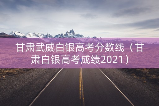 甘肃武威白银高考分数线（甘肃白银高考成绩2021）