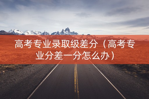 高考专业录取级差分（高考专业分差一分怎么办）