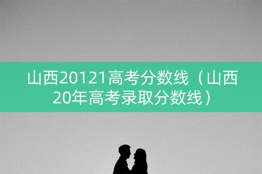 山西20121高考分数线（山西20年高考录取分数线）