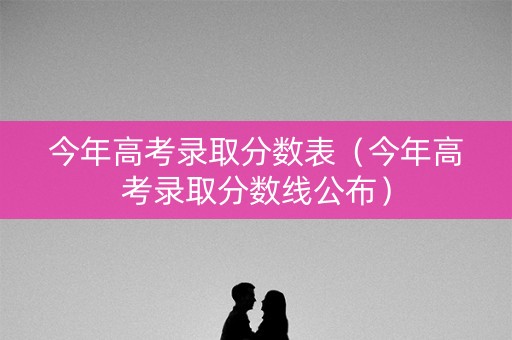 今年高考录取分数表（今年高考录取分数线公布）