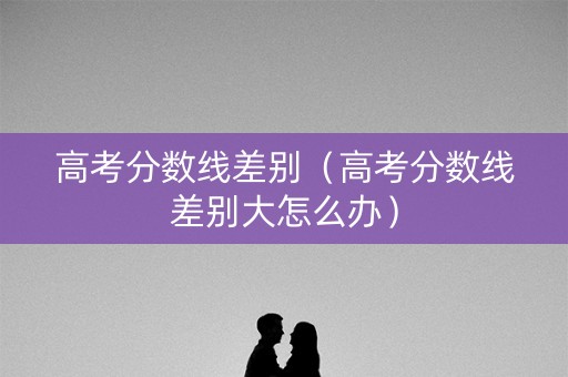 高考分数线差别（高考分数线差别大怎么办）