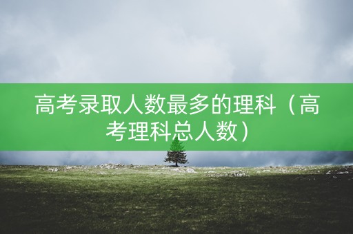 高考录取人数最多的理科（高考理科总人数）