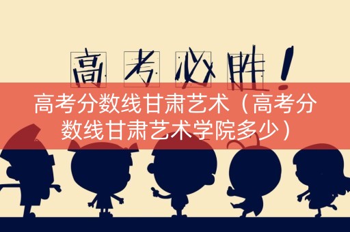 高考分数线甘肃艺术（高考分数线甘肃艺术学院多少）