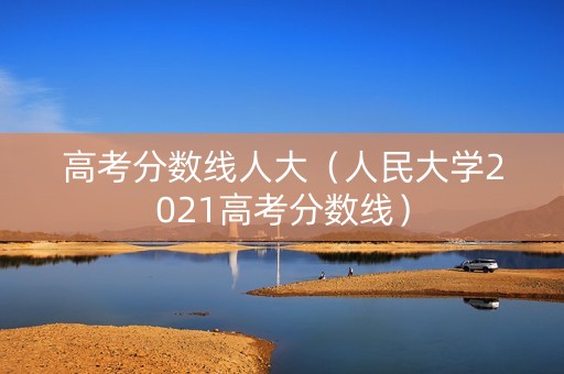 高考分数线人大（人民大学2021高考分数线）