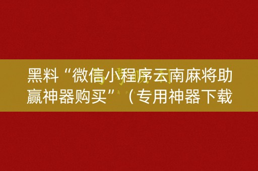 黑料“微信小程序云南麻将助赢神器购买”（专用神器下载)