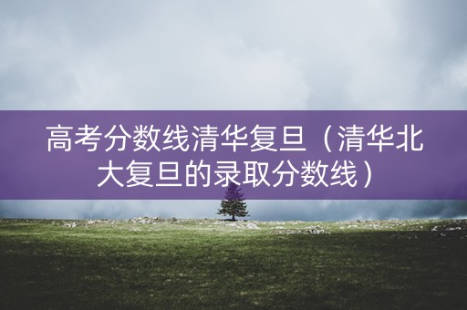 高考分数线清华复旦（清华北大复旦的录取分数线）
