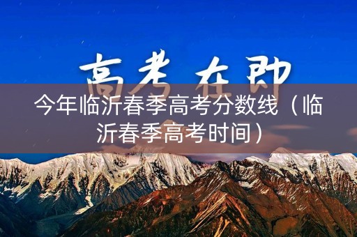 今年临沂春季高考分数线（临沂春季高考时间）