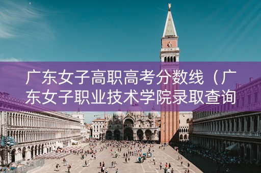 广东女子高职高考分数线（广东女子职业技术学院录取查询系统）