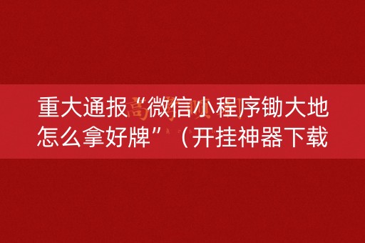 重大通报“微信小程序锄大地怎么拿好牌”（开挂神器下载)
