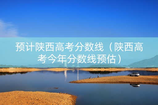 预计陕西高考分数线（陕西高考今年分数线预估）