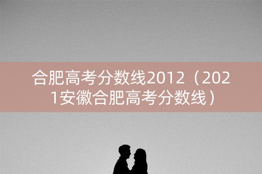 详细阅读:合肥高考分数线2012(2021安徽合肥高考分数线) 合肥高考分数线2012(2021安徽合肥高考分数线)
