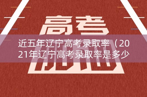 近五年辽宁高考录取率（2021年辽宁高考录取率是多少）