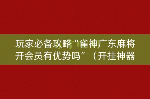 玩家必备攻略“雀神广东麻将开会员有优势吗”（开挂神器下载)