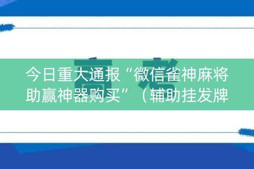 今日重大通报“微信雀神麻将助赢神器购买”（辅助挂发牌规律)